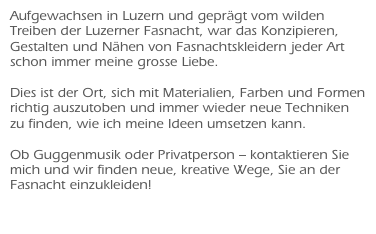 Aufgewachsen in Luzern und geprägt vom wilden Treiben der Luzerner Fasnacht, war das Konzipieren, Gestalten und Nähen von Fasnachtskleidern jeder Art schon immer meine grosse Liebe.

Dies ist der Ort, sich mit Materialien, Farben und Formen richtig auszutoben und immer wieder neue Techniken zu finden, wie ich meine Ideen umsetzen kann. 

Ob Guggenmusik oder Privatperson – kontaktieren Sie mich und wir finden neue, kreative Wege, Sie an der Fasnacht einzukleiden!